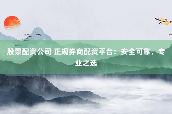 股票配资公司 正规券商配资平台:安全可靠,专业之选