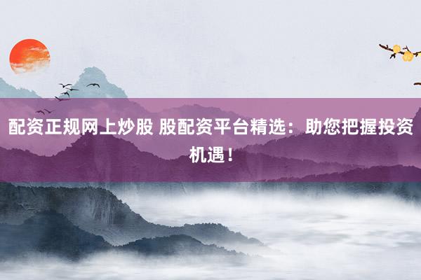 配资正规网上炒股 股配资平台精选：助您把握投资机遇！