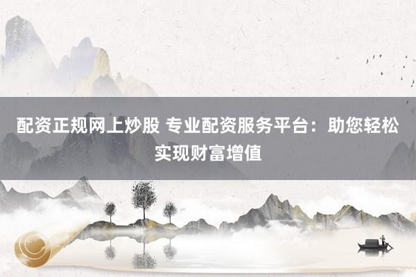 配资正规网上炒股 专业配资服务平台：助您轻松实现财富增值