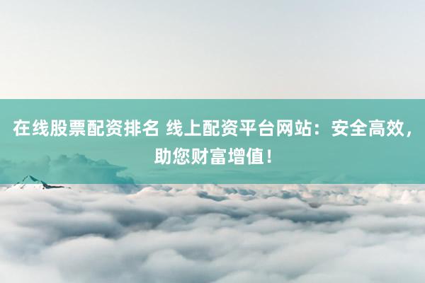 在线股票配资排名 线上配资平台网站：安全高效，助您财富增值！