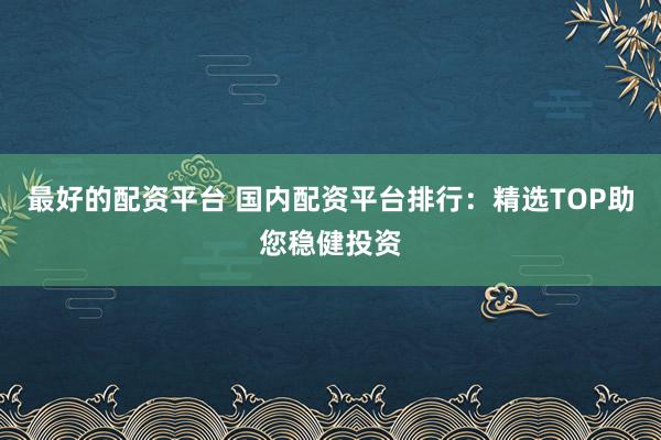 最好的配资平台 国内配资平台排行：精选TOP助您稳健投资