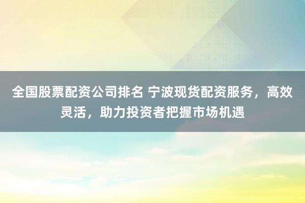 全国股票配资公司排名 宁波现货配资服务,高效灵活,助力投资者把握市场机遇