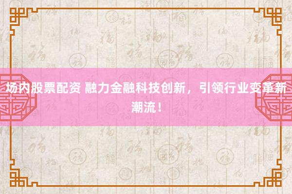 场内股票配资 融力金融科技创新,引领行业变革新潮流!