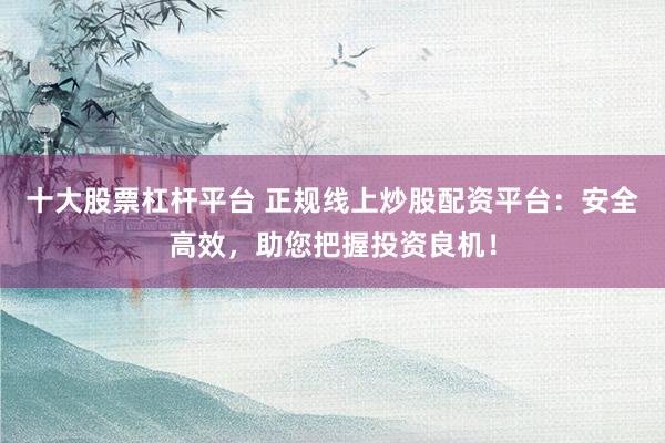十大股票杠杆平台 正规线上炒股配资平台：安全高效，助您把握投资良机！