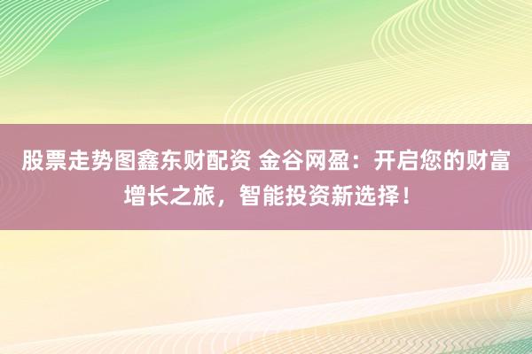 股票走势图鑫东财配资 金谷网盈：开启您的财富增长之旅，智能投资新选择！