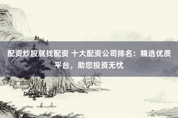 配资炒股就找配资 十大配资公司排名:精选优质平台,助您投资无忧
