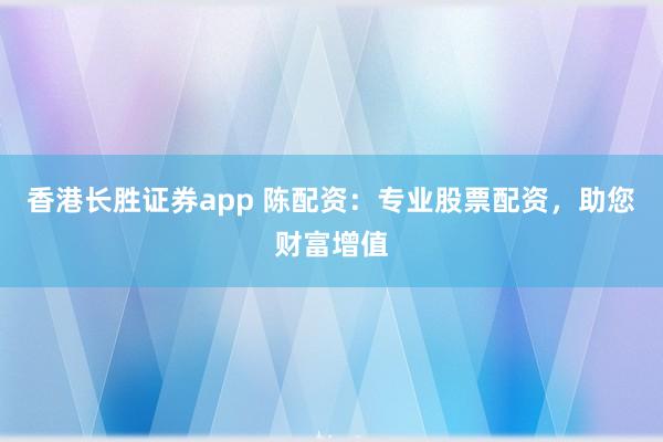 香港长胜证券app 陈配资：专业股票配资，助您财富增值
