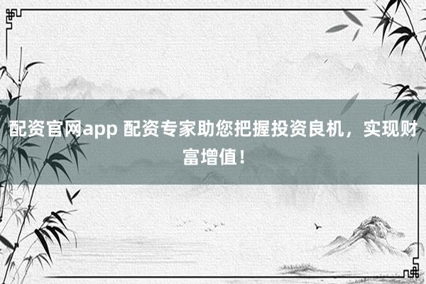 配资官网app 配资专家助您把握投资良机,实现财富增值!