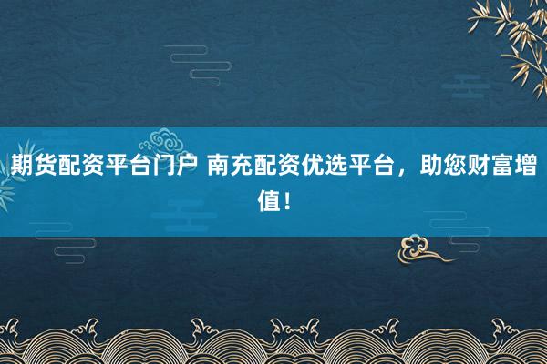 期货配资平台门户 南充配资优选平台,助您财富增值!