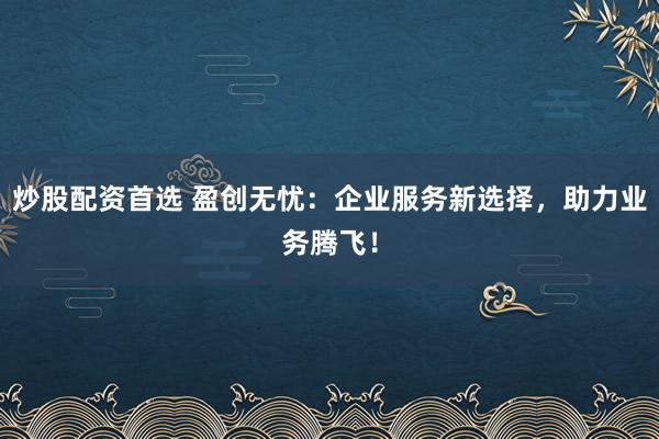 炒股配资首选 盈创无忧:企业服务新选择,助力业务腾飞!