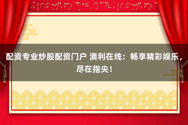 配资专业炒股配资门户 澳利在线:畅享精彩娱乐,尽在指尖!