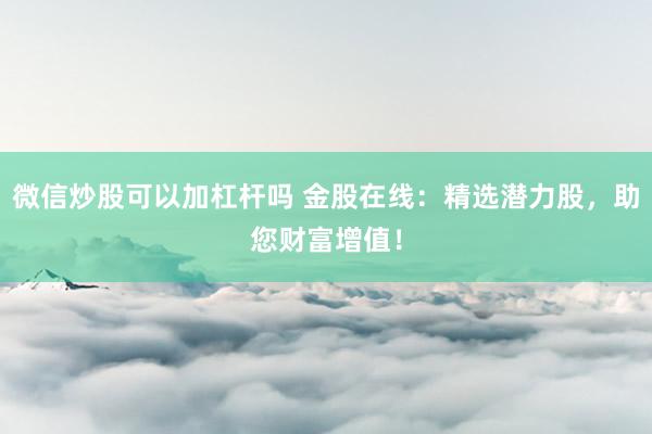 微信炒股可以加杠杆吗 金股在线:精选潜力股,助您财富增值!