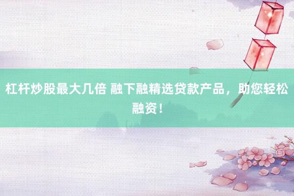 杠杆炒股最大几倍 融下融精选贷款产品,助您轻松融资!