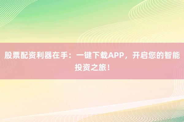 股票配资利器在手:一键下载APP,开启您的智能投资之旅!