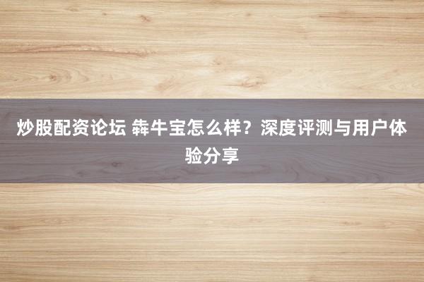 炒股配资论坛 犇牛宝怎么样?深度评测与用户体验分享