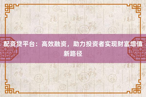 配资贷平台:高效融资,助力投资者实现财富增值新路径
