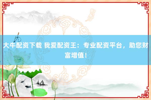 大牛配资下载 我爱配资王：专业配资平台，助您财富增值！