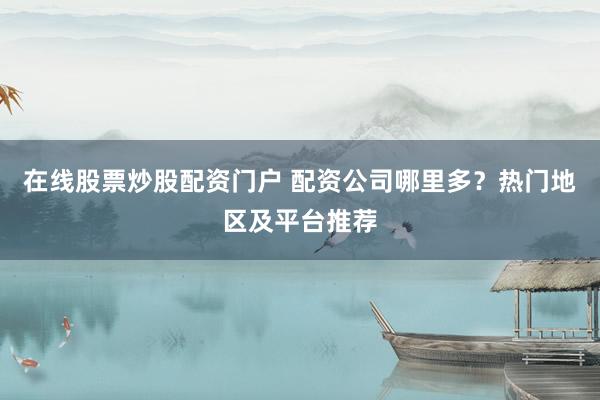 在线股票炒股配资门户 配资公司哪里多？热门地区及平台推荐