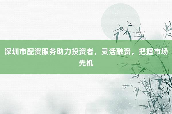 深圳市配资服务助力投资者，灵活融资，把握市场先机
