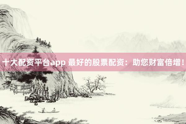 十大配资平台app 最好的股票配资:助您财富倍增!