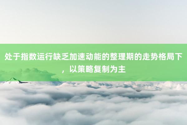 处于指数运行缺乏加速动能的整理期的走势格局下,以策略复制为主