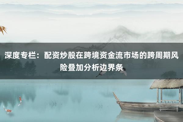 深度专栏：配资炒股在跨境资金流市场的跨周期风险叠加分析边界条