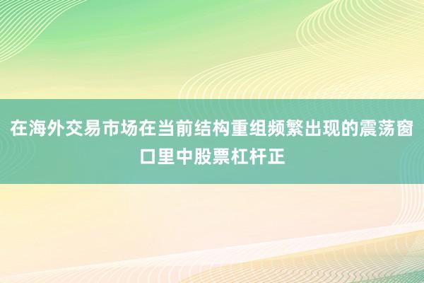 在海外交易市场在当前结构重组频繁出现的震荡窗口里中股票杠杆正