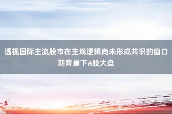 透视国际主流股市在主线逻辑尚未形成共识的窗口期背景下a股大盘
