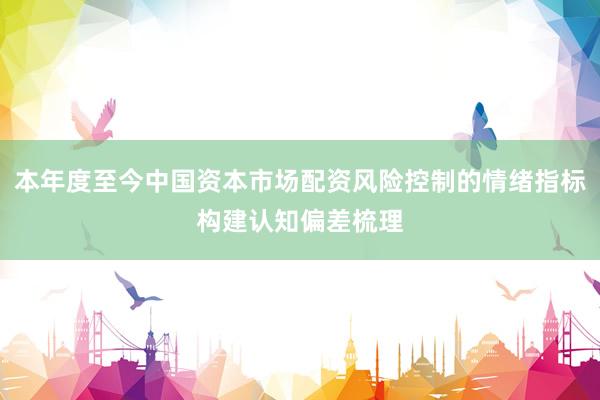 本年度至今中国资本市场配资风险控制的情绪指标构建认知偏差梳理