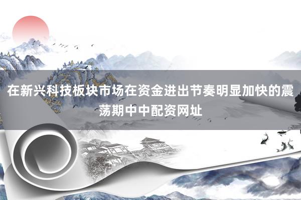 在新兴科技板块市场在资金进出节奏明显加快的震荡期中中配资网址