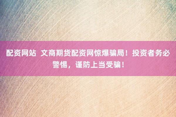 配资网站  文商期货配资网惊爆骗局！投资者务必警惕，谨防上当受骗！