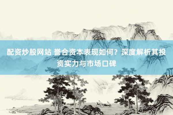 配资炒股网站 誉合资本表现如何？深度解析其投资实力与市场口碑