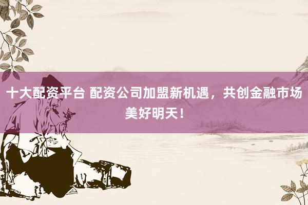 十大配资平台 配资公司加盟新机遇，共创金融市场美好明天！