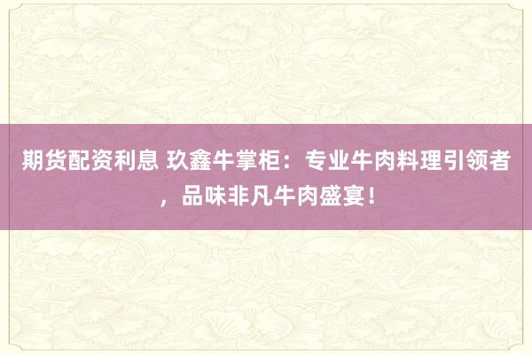 期货配资利息 玖鑫牛掌柜:专业牛肉料理引领者,品味非凡牛肉盛宴!