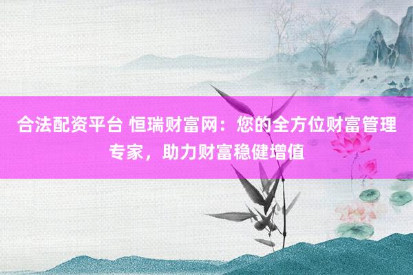 合法配资平台 恒瑞财富网：您的全方位财富管理专家，助力财富稳健增值