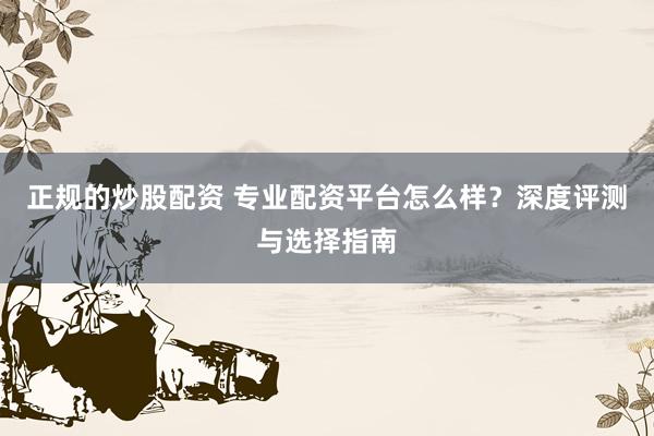 正规的炒股配资 专业配资平台怎么样？深度评测与选择指南