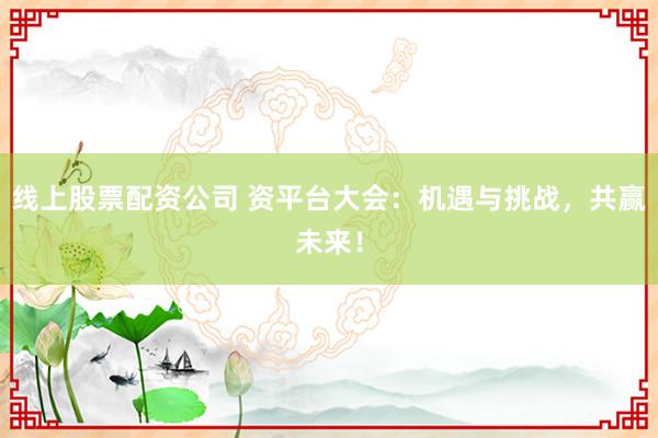 线上股票配资公司 资平台大会：机遇与挑战，共赢未来！