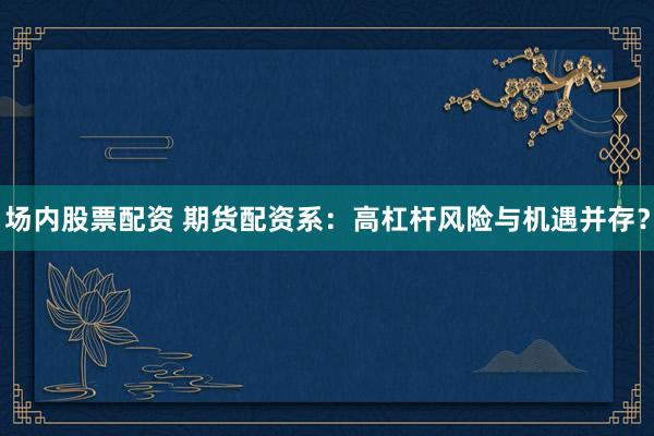 场内股票配资 期货配资系：高杠杆风险与机遇并存？