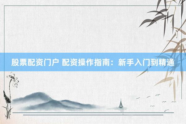 股票配资门户 配资操作指南：新手入门到精通