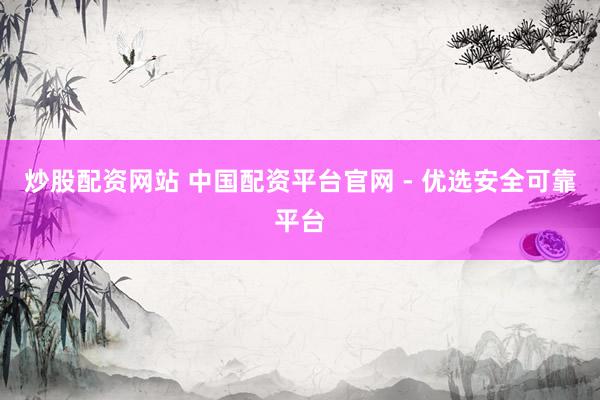 炒股配资网站 中国配资平台官网 - 优选安全可靠平台