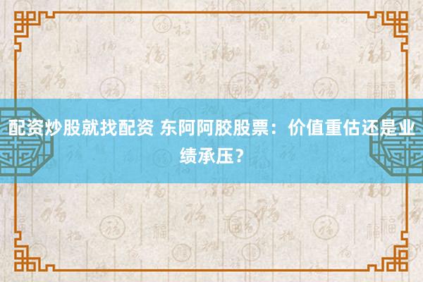 配资炒股就找配资 东阿阿胶股票：价值重估还是业绩承压？