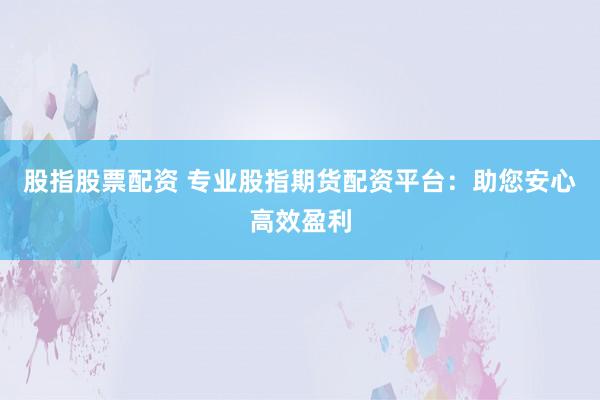 股指股票配资 专业股指期货配资平台：助您安心高效盈利