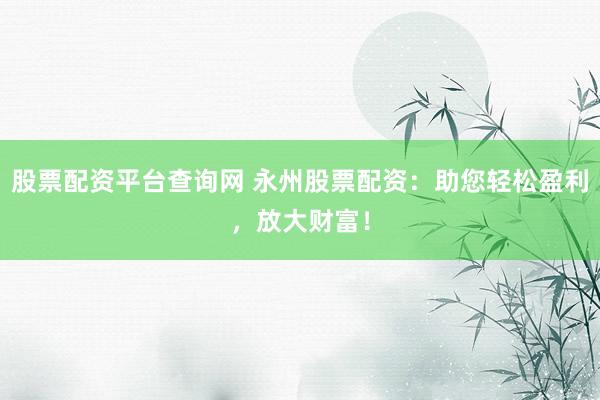 股票配资平台查询网 永州股票配资：助您轻松盈利，放大财富！