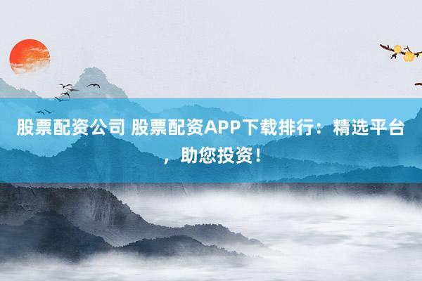 股票配资公司 股票配资APP下载排行：精选平台，助您投资！