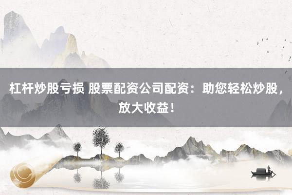 杠杆炒股亏损 股票配资公司配资：助您轻松炒股，放大收益！
