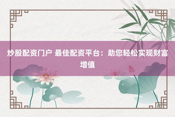 炒股配资门户 最佳配资平台：助您轻松实现财富增值