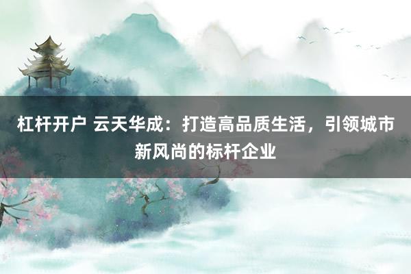 杠杆开户 云天华成:打造高品质生活,引领城市新风尚的标杆企业