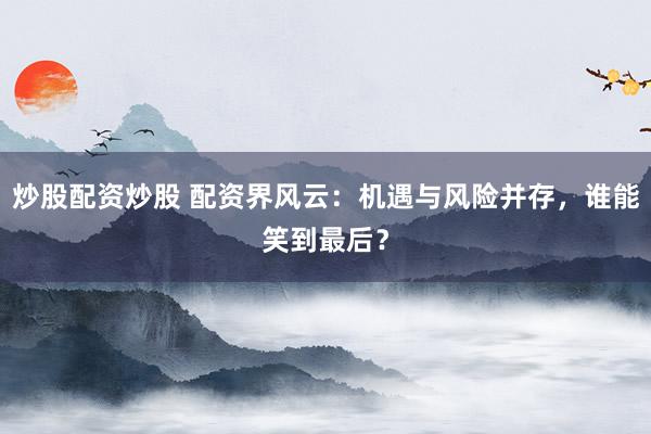 炒股配资炒股 配资界风云：机遇与风险并存，谁能笑到最后？