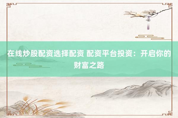 在线炒股配资选择配资 配资平台投资：开启你的财富之路