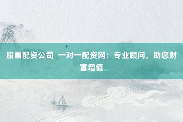 股票配资公司  一对一配资网：专业顾问，助您财富增值